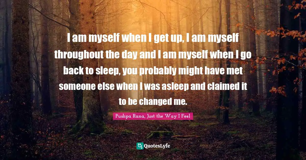 I am myself when I get up, I am myself throughout the day and I am myself when I go back to sleep, you probably might have met someone else when I was asleep and claimed it to be changed me.