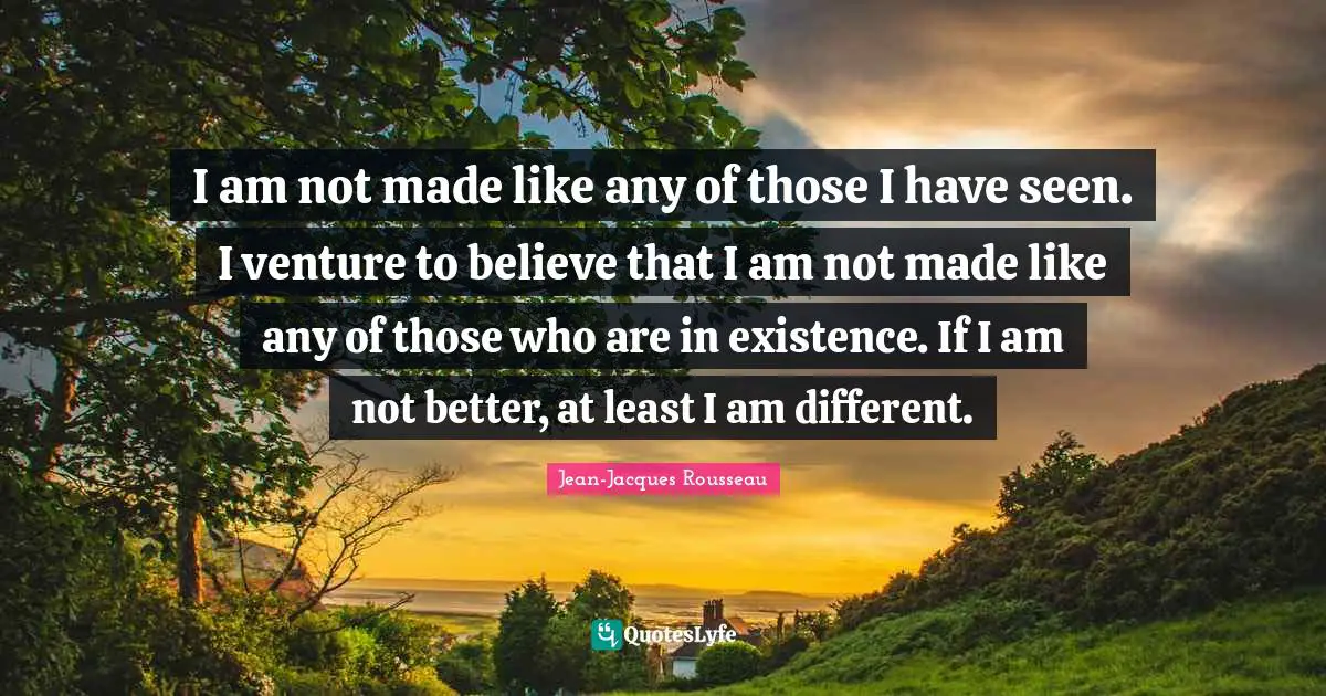 Jean-Jacques Rousseau Quotes: I am not made like any of those I have seen. I venture to believe that I am not made like any of those who are in existence. If I am not better, at least I am different.