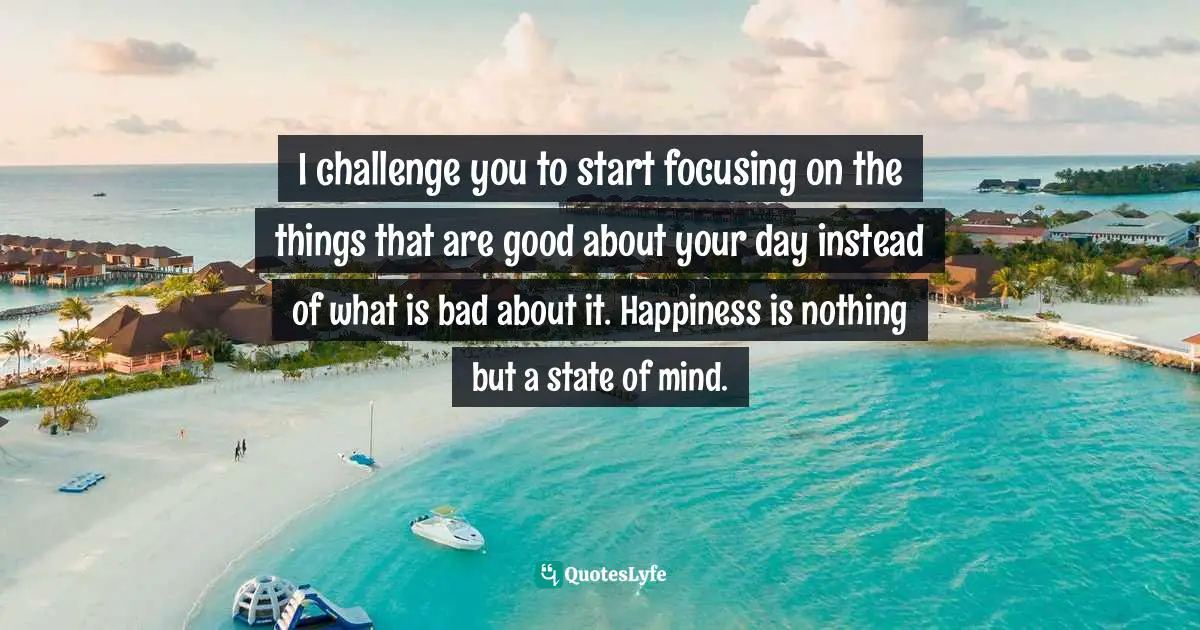 I challenge you to start focusing on the things that are good about your day instead of what is bad about it. Happiness is nothing but a state of mind.