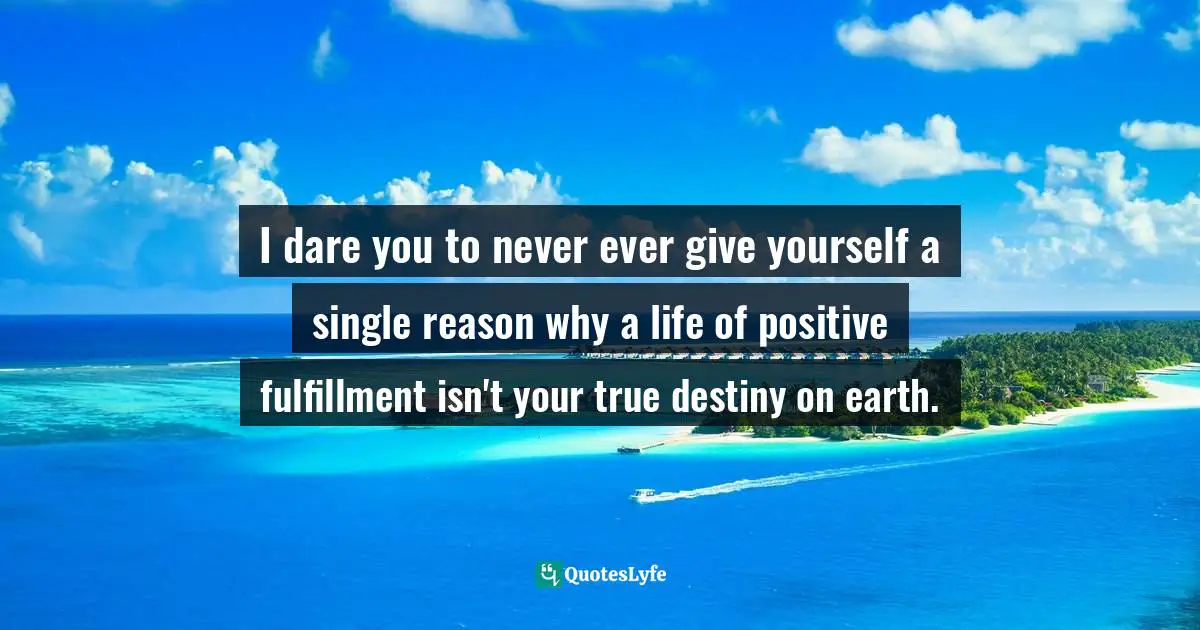 I dare you to never ever give yourself a single reason why a life of positive fulfillment isn't your true destiny on earth.