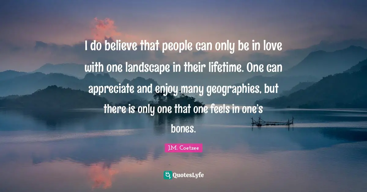 I do believe that people can only be in love with one landscape in their lifetime. One can appreciate and enjoy many geographies, but there is only one that one feels in one’s bones.