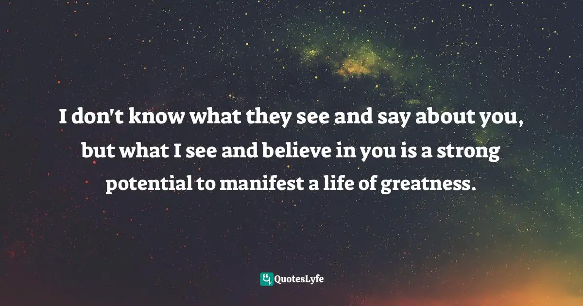 Believe In You Quotes: "I don't know what they see and say about you, but what I see and believe in you is a strong potential to manifest a life of greatness."