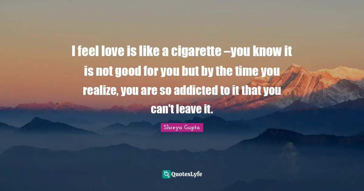 I feel love is like a cigarette –you know it is not good for you but by the time you realize, you are so addicted to it that you can't leave it.