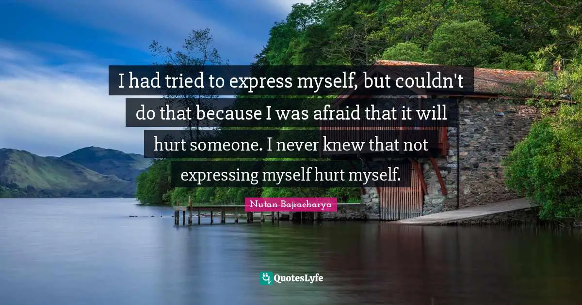 I had tried to express myself, but couldn't do that because I was afraid that it will hurt someone. I never knew that not expressing myself hurt myself.