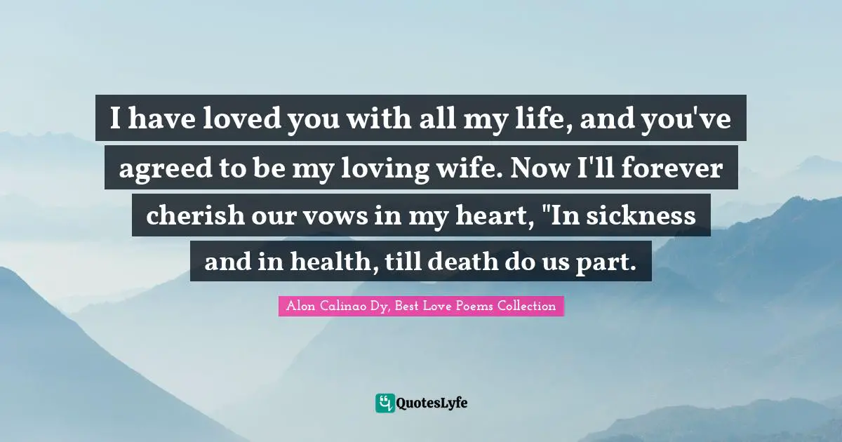 I have loved you with all my life, and you've agreed to be my loving wife. Now I'll forever cherish our vows in my heart, "In sickness and in health, till death do us part.