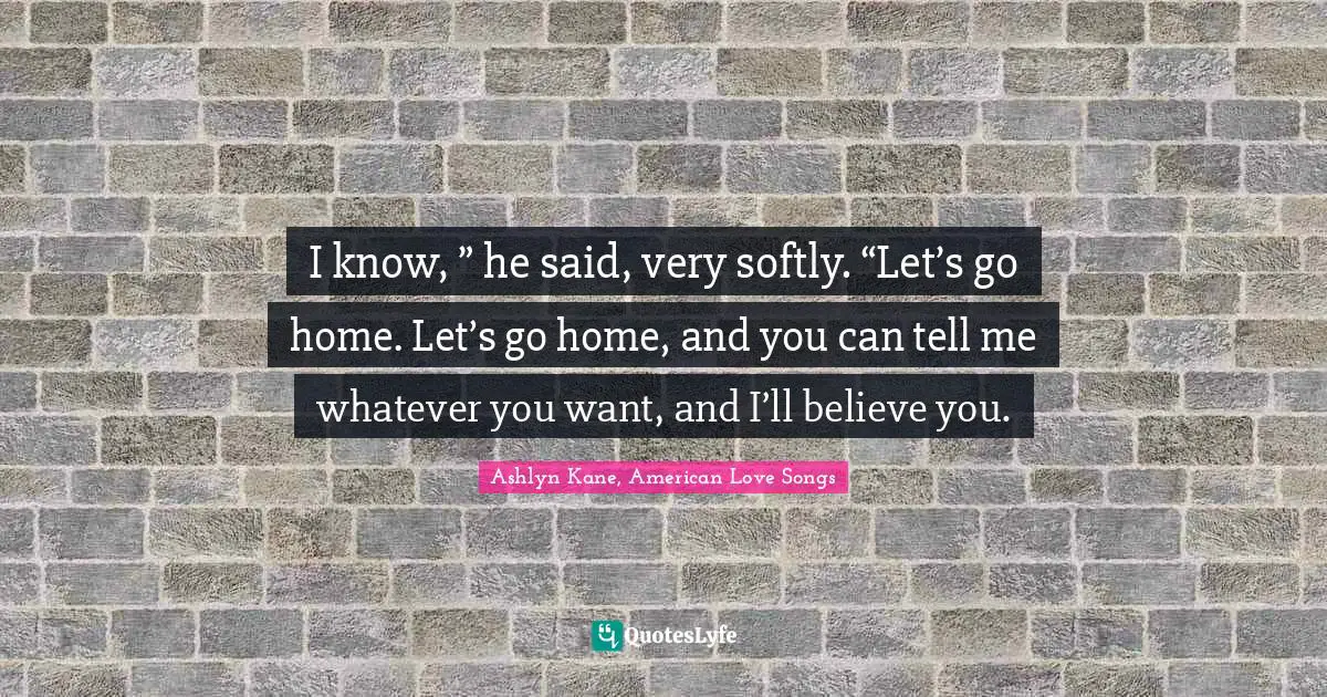 I know, ” he said, very softly. “Let’s go home. Let’s go home, and you can tell me whatever you want, and I’ll believe you.