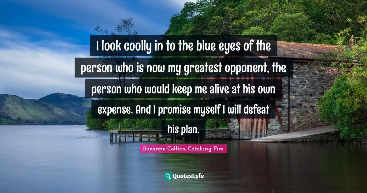 I look coolly in to the blue eyes of the person who is now my greatest opponent, the person who would keep me alive at his own expense. And I promise myself I will defeat his plan.