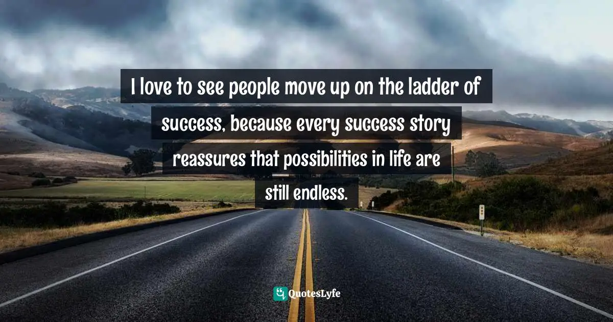 I love to see people move up on the ladder of success, because every success story reassures that possibilities in life are still endless.