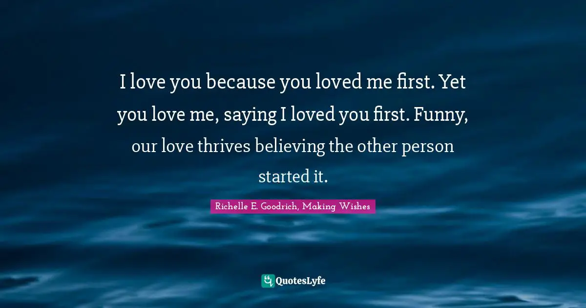 Richelle E. Goodrich, Making Wishes Quotes: I love you because you loved me first. Yet you love me, saying I loved you first. Funny, our love thrives believing the other person started it.