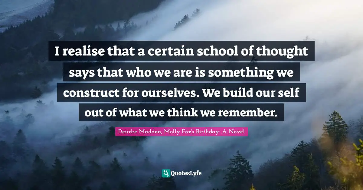 I realise that a certain school of thought says that who we are is something we construct for ourselves. We build our self out of what we think we remember.