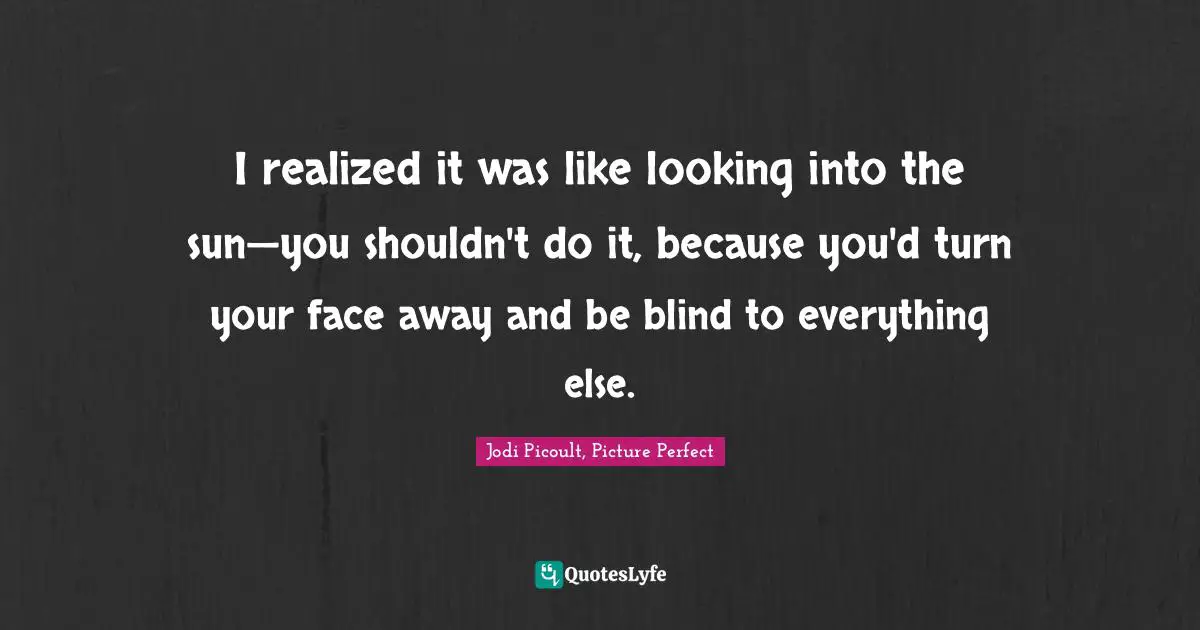 I realized it was like looking into the sun—you shouldn't do it, because you'd turn your face away and be blind to everything else.