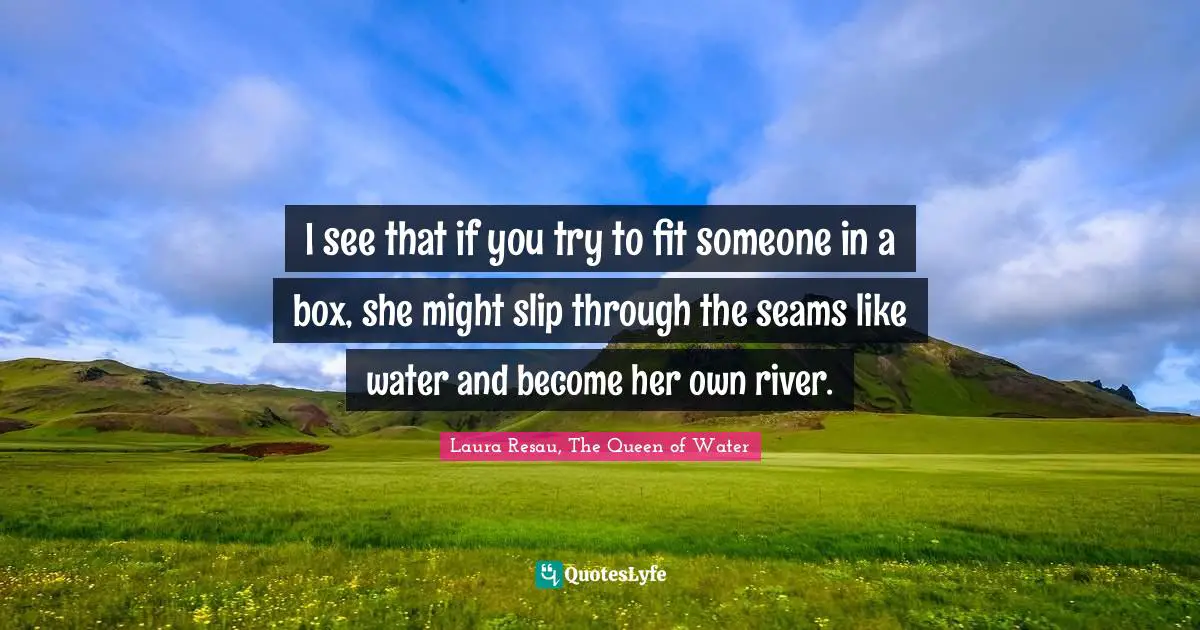 I see that if you try to fit someone in a box, she might slip through the seams like water and become her own river.