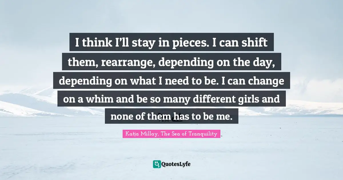 I think I’ll stay in pieces. I can shift them, rearrange, depending on the day, depending on what I need to be. I can change on a whim and be so many different girls and none of them has to be me.