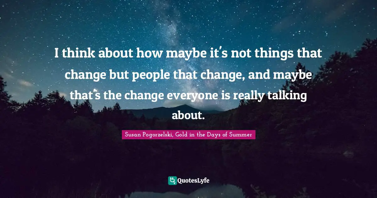 I think about how maybe it's not things that change but people that change, and maybe that's the change everyone is really talking about.
