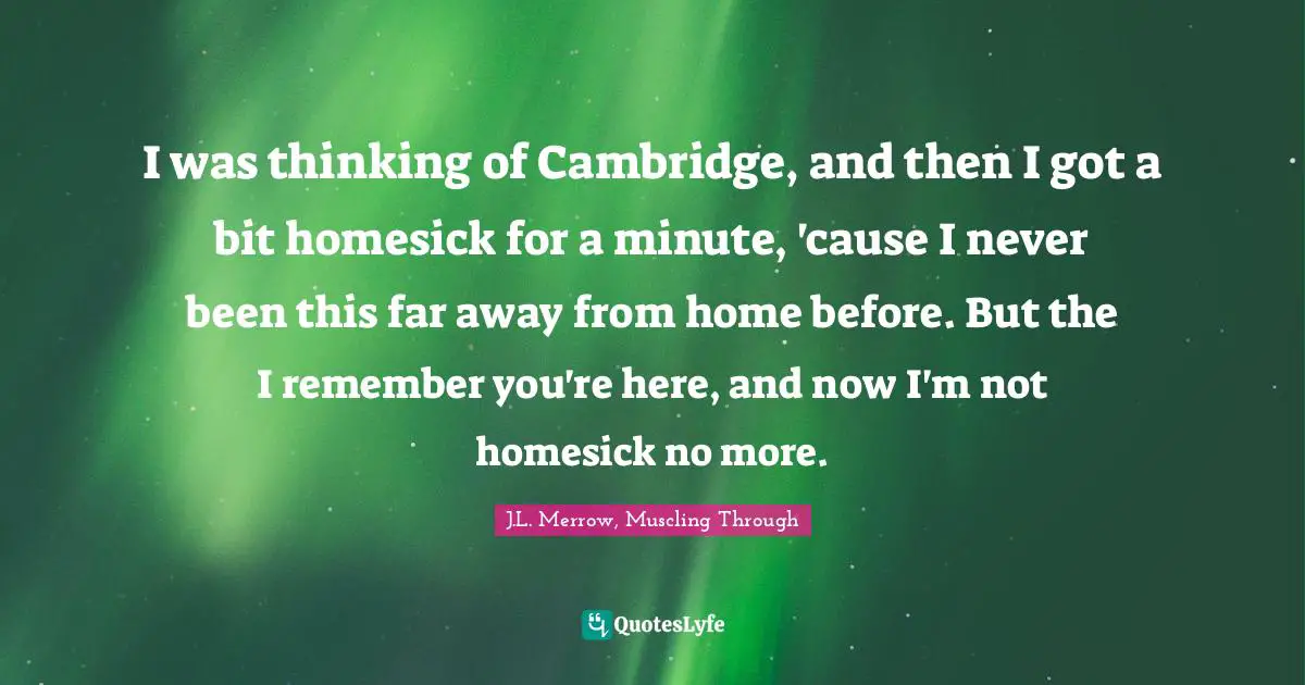 J.L. Merrow, Muscling Through Quotes: "I was thinking of Cambridge, and then I got a bit homesick for a minute, 'cause I never been this far away from home before. But the I remember you're here, and now I'm not homesick no more."