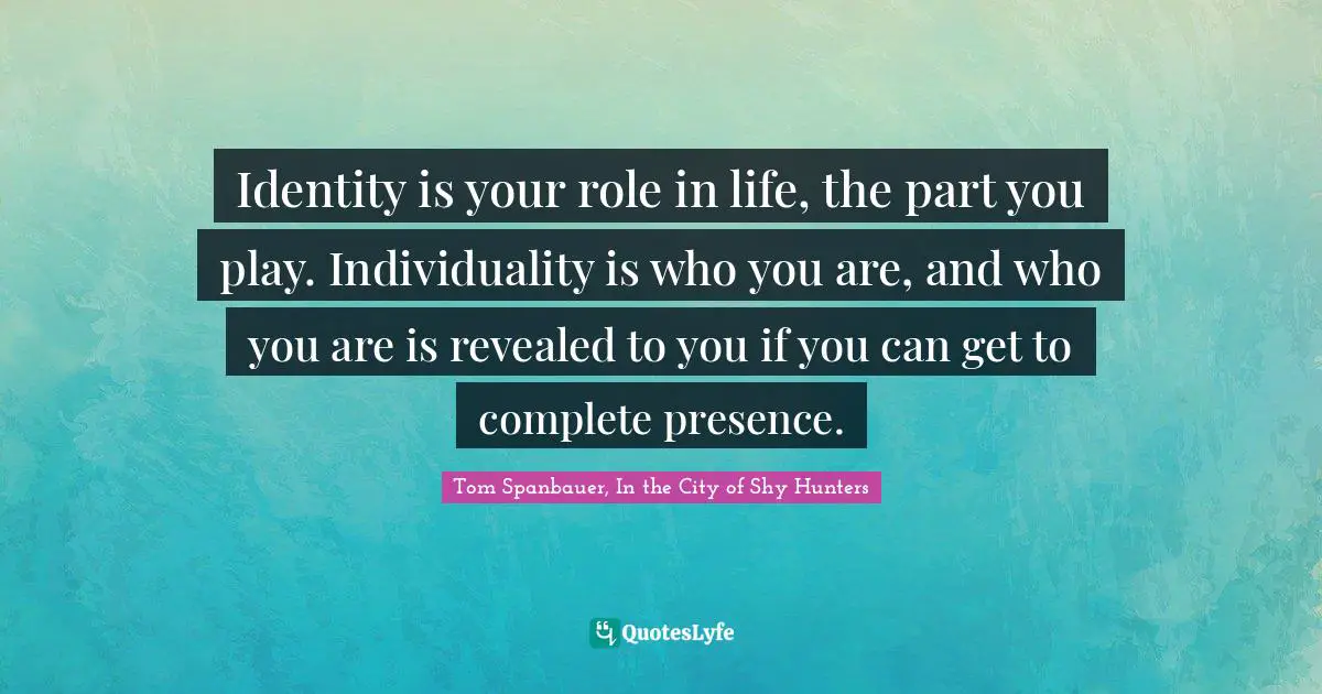 Identity is your role in life, the part you play. Individuality is who you are, and who you are is revealed to you if you can get to complete presence.