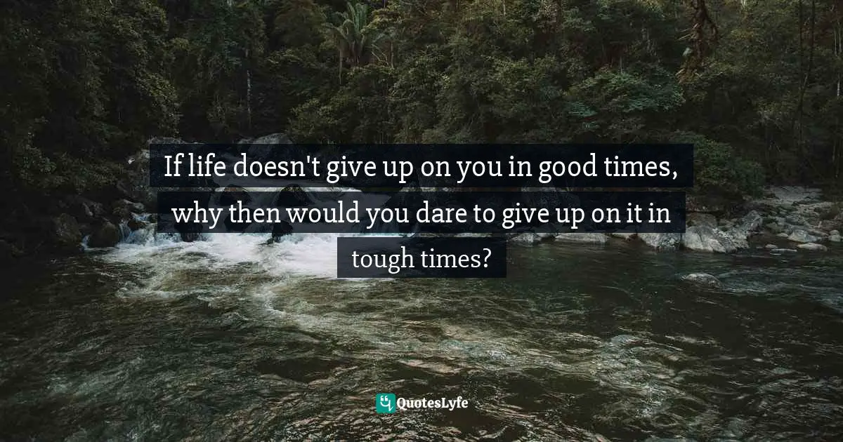 If life doesn't give up on you in good times, why then would you dare to give up on it in tough times?