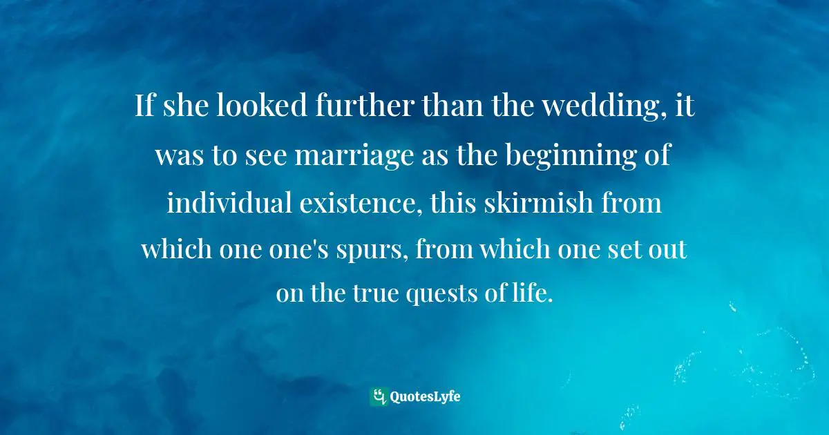 If she looked further than the wedding, it was to see marriage as the beginning of individual existence, this skirmish from which one one's spurs, from which one set out on the true quests of life.