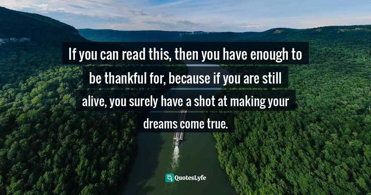 If you can read this, then you have enough to be thankful for, because if you are still alive, you surely have a shot at making your dreams come true.
