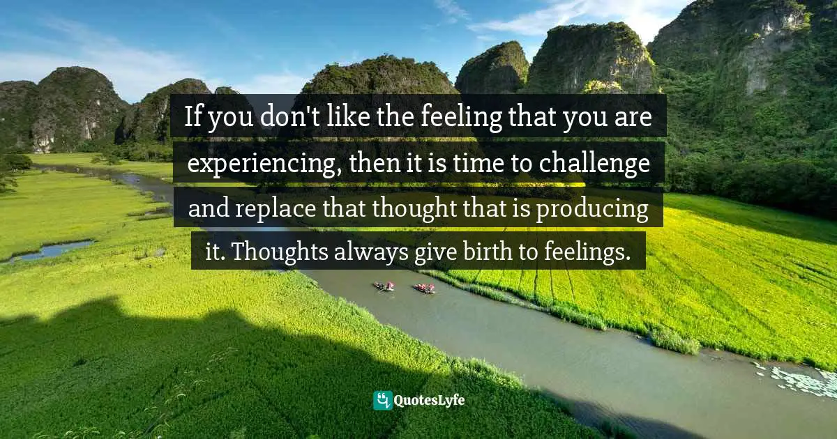 If you don't like the feeling that you are experiencing, then it is time to challenge and replace that thought that is producing it. Thoughts always give birth to feelings.