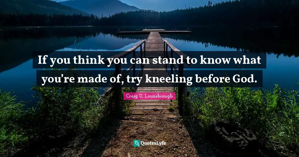 If you think you can stand to know what you’re made of, try kneeling before God.