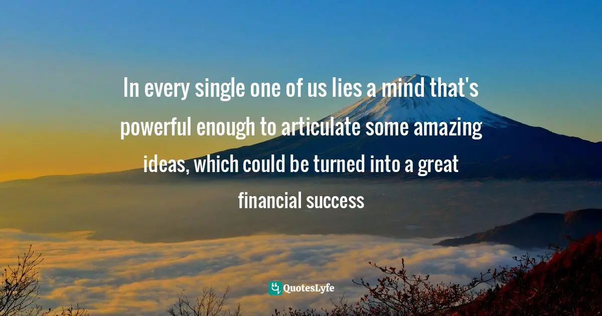 In every single one of us lies a mind that's powerful enough to articulate some amazing ideas, which could be turned into a great financial success