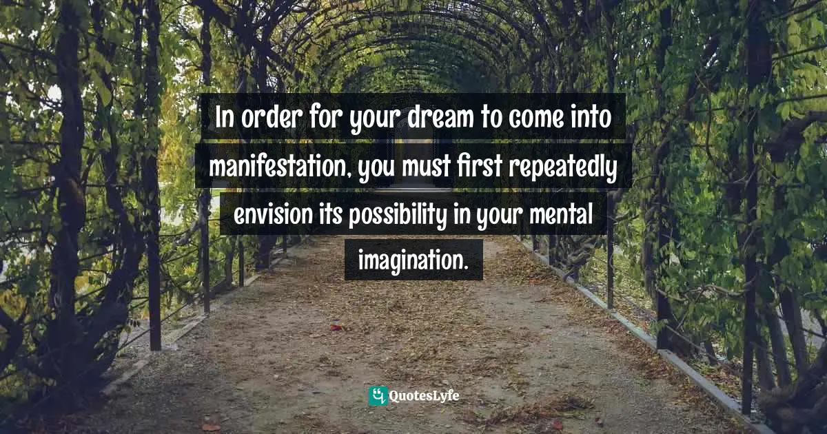 In order for your dream to come into manifestation, you must first repeatedly envision its possibility in your mental imagination.