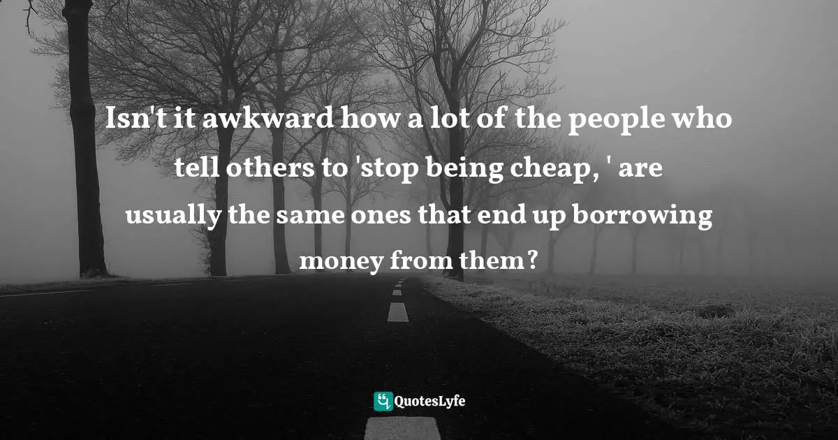 Isn't it awkward how a lot of the people who tell others to 'stop being cheap, ' are usually the same ones that end up borrowing money from them?