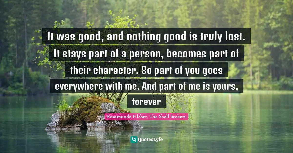 It was good, and nothing good is truly lost. It stays part of a person, becomes part of their character. So part of you goes everywhere with me. And part of me is yours, forever