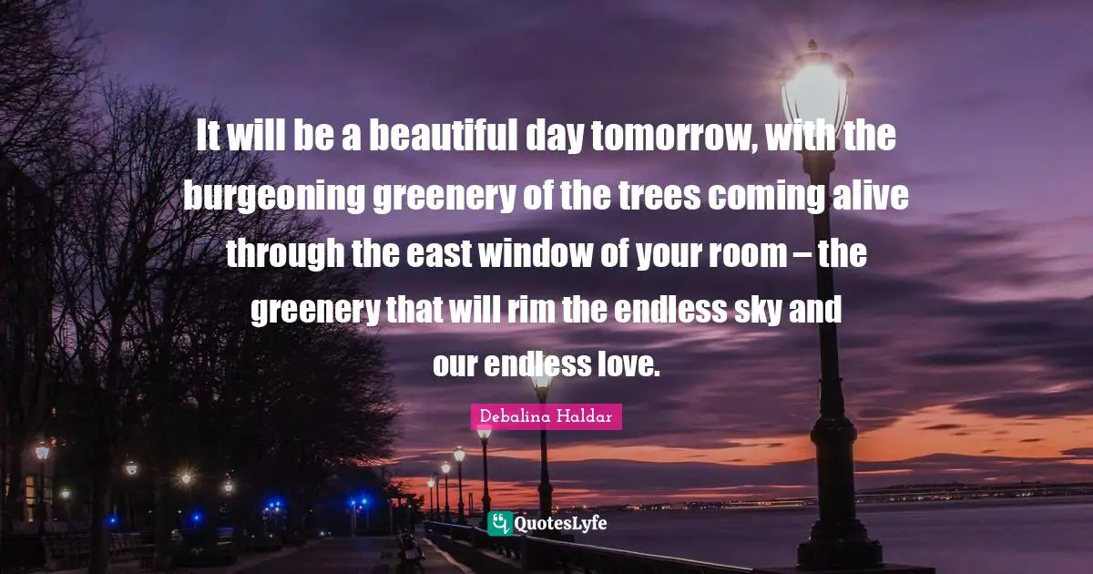 It will be a beautiful day tomorrow, with the burgeoning greenery of the trees coming alive through the east window of your room – the greenery that will rim the endless sky and our endless love.