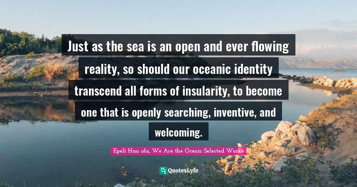 Just as the sea is an open and ever flowing reality, so should our oceanic identity transcend all forms of insularity, to become one that is openly searching, inventive, and welcoming.