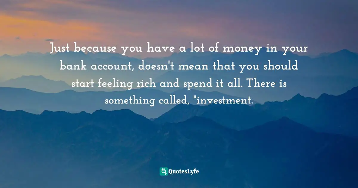 Just because you have a lot of money in your bank account, doesn't mean that you should start feeling rich and spend it all. There is something called, "investment.