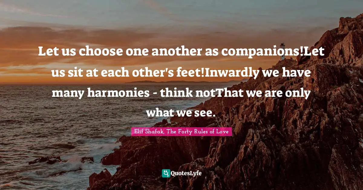 Let us choose one another as companions!Let us sit at each other's feet!Inwardly we have many harmonies - think notThat we are only what we see.