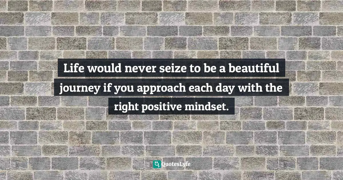 Life would never seize to be a beautiful journey if you approach each day with the right positive mindset.