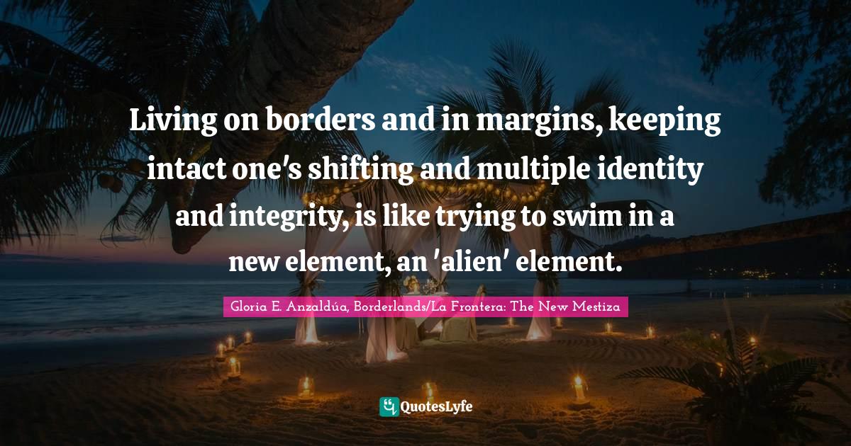 Living on borders and in margins, keeping intact one's shifting and multiple identity and integrity, is like trying to swim in a new element, an 'alien' element.