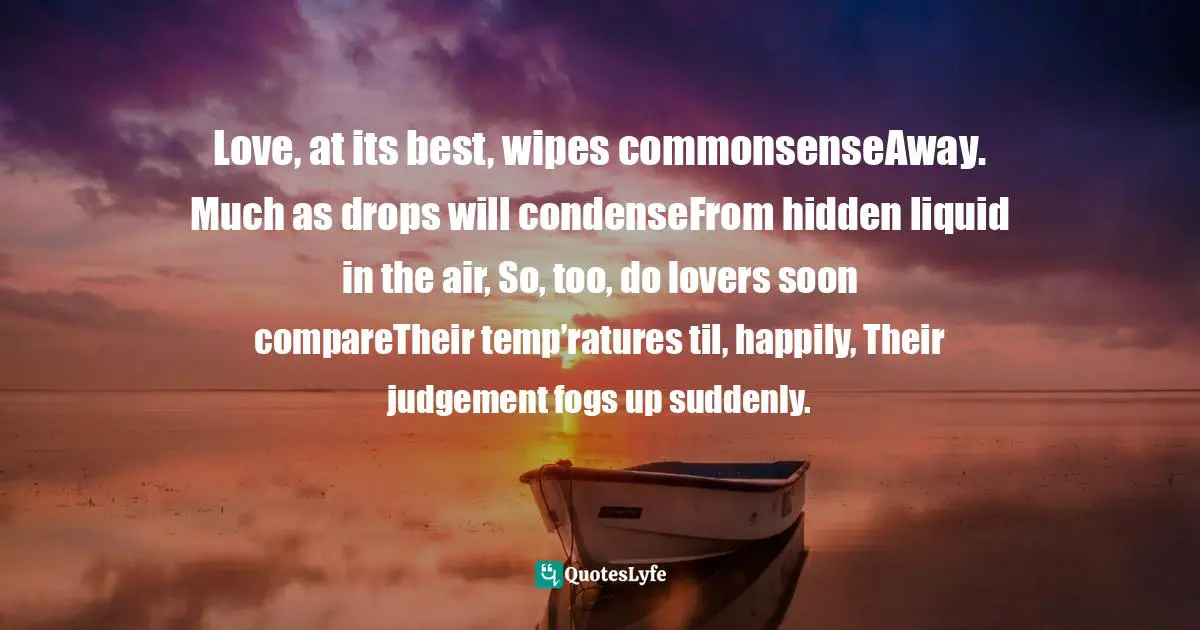 Love, at its best, wipes commonsenseAway. Much as drops will condenseFrom hidden liquid in the air, So, too, do lovers soon compareTheir temp’ratures til, happily, Their judgement fogs up suddenly.