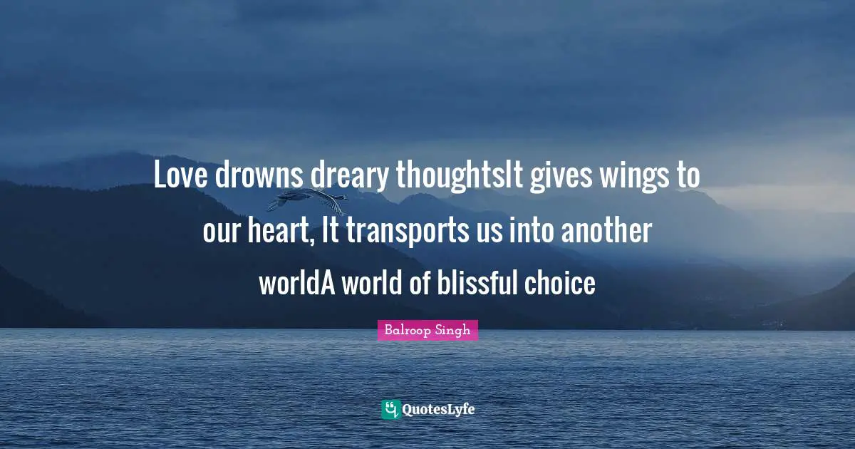 Love drowns dreary thoughtsIt gives wings to our heart, It transports us into another worldA world of blissful choice