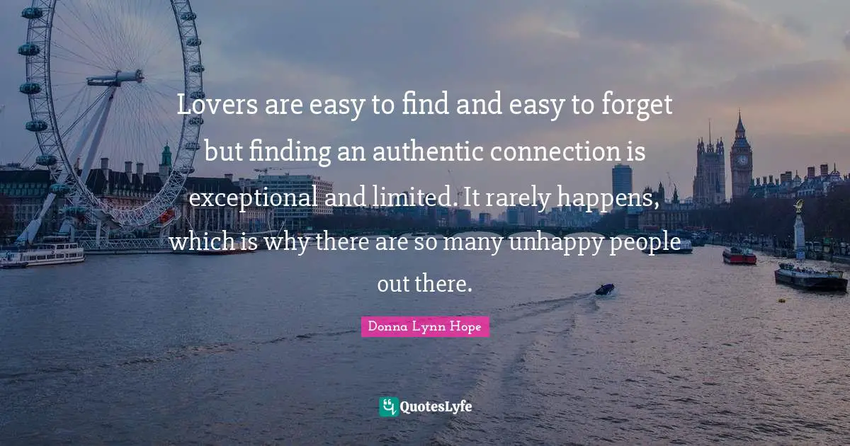 Donna Lynn Hope Quotes: Lovers are easy to find and easy to forget but finding an authentic connection is exceptional and limited. It rarely happens, which is why there are so many unhappy people out there.