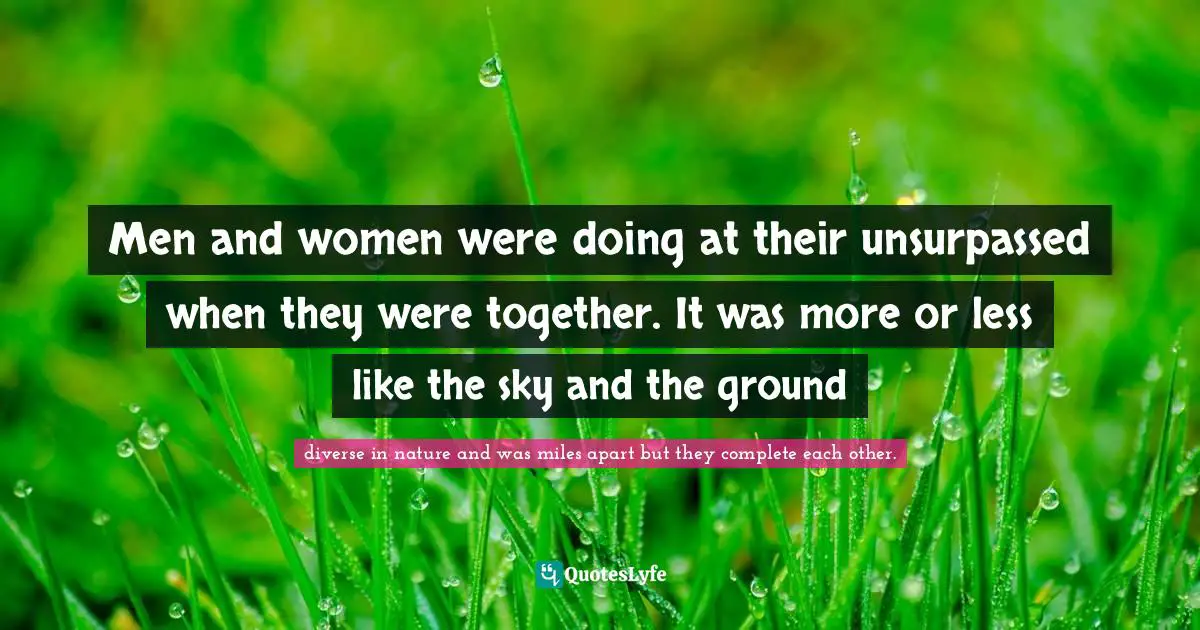 Men and women were doing at their unsurpassed when they were together. It was more or less like the sky and the ground