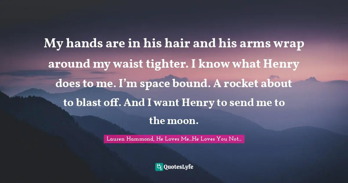 Young Adult Novels Quotes: "My hands are in his hair and his arms wrap around my waist tighter. I know what Henry does to me. I’m space bound. A rocket about to blast off. And I want Henry to send me to the moon."