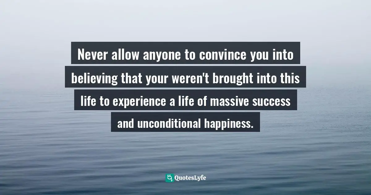 Never allow anyone to convince you into believing that your weren't brought into this life to experience a life of massive success and unconditional happiness.