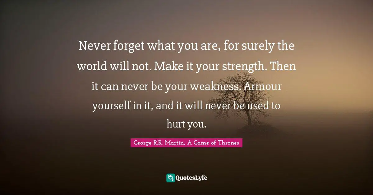 George R.R. Martin Quotes: "Never forget what you are, for surely the world will not. Make it your strength. Then it can never be your weakness. Armour yourself in it, and it will never be used to hurt you."