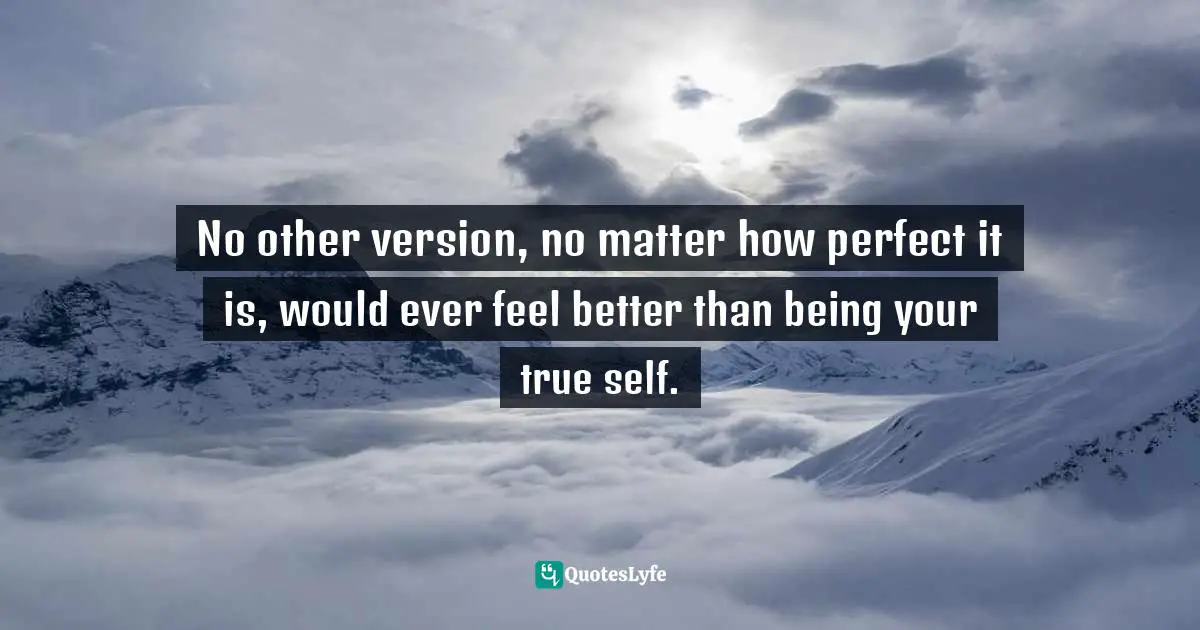 No other version, no matter how perfect it is, would ever feel better than being your true self.