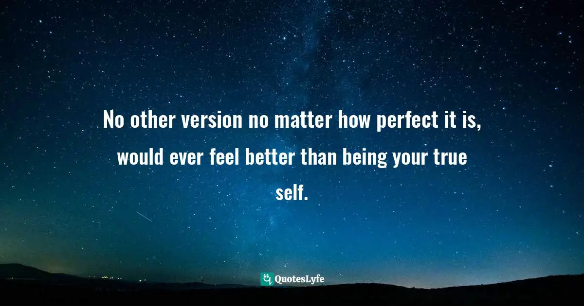 No other version no matter how perfect it is, would ever feel better than being your true self.