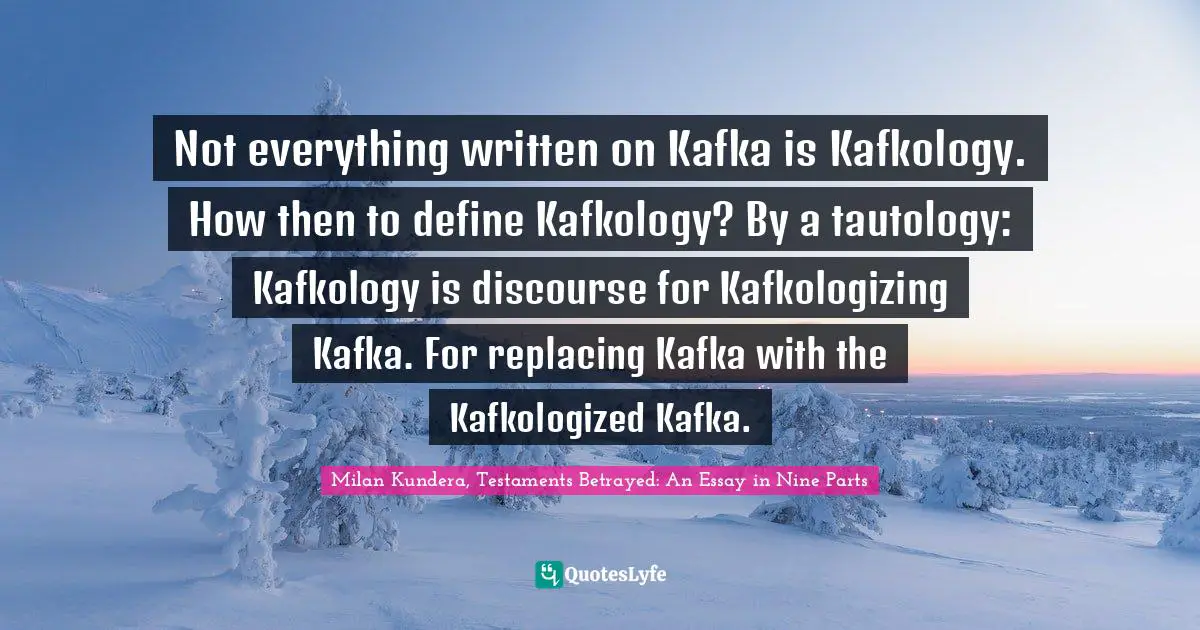 Not everything written on Kafka is Kafkology. How then to define Kafkology? By a tautology: Kafkology is discourse for Kafkologizing Kafka. For replacing Kafka with the Kafkologized Kafka.