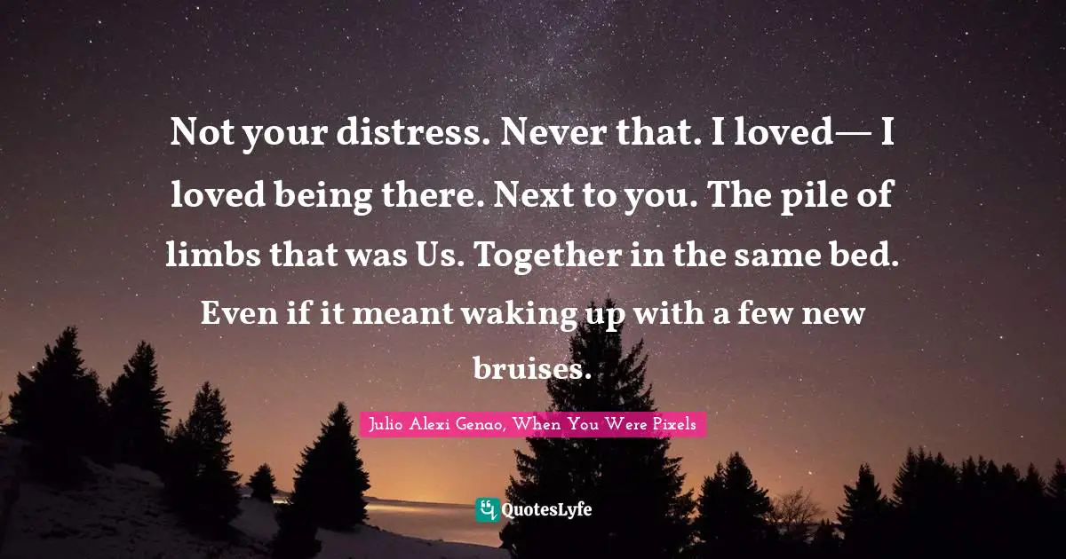 Not your distress. Never that. I loved— I loved being there. Next to you. The pile of limbs that was Us. Together in the same bed. Even if it meant waking up with a few new bruises.