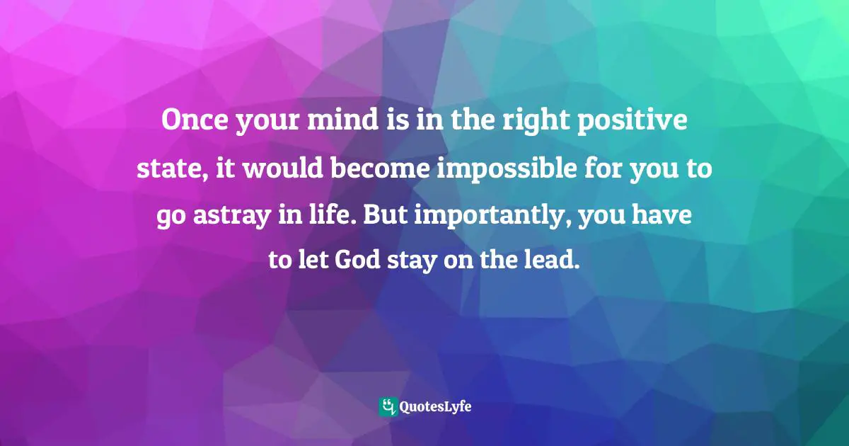 Once your mind is in the right positive state, it would become impossible for you to go astray in life. But importantly, you have to let God stay on the lead.