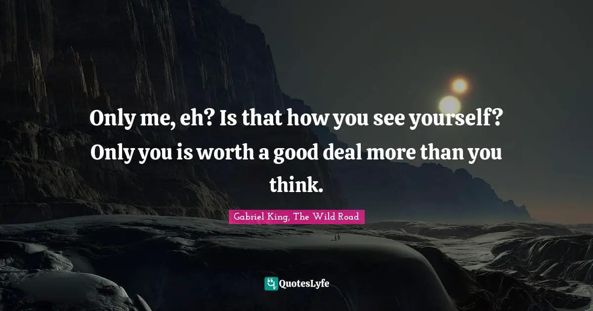 Only me, eh? Is that how you see yourself? Only you is worth a good deal more than you think.
