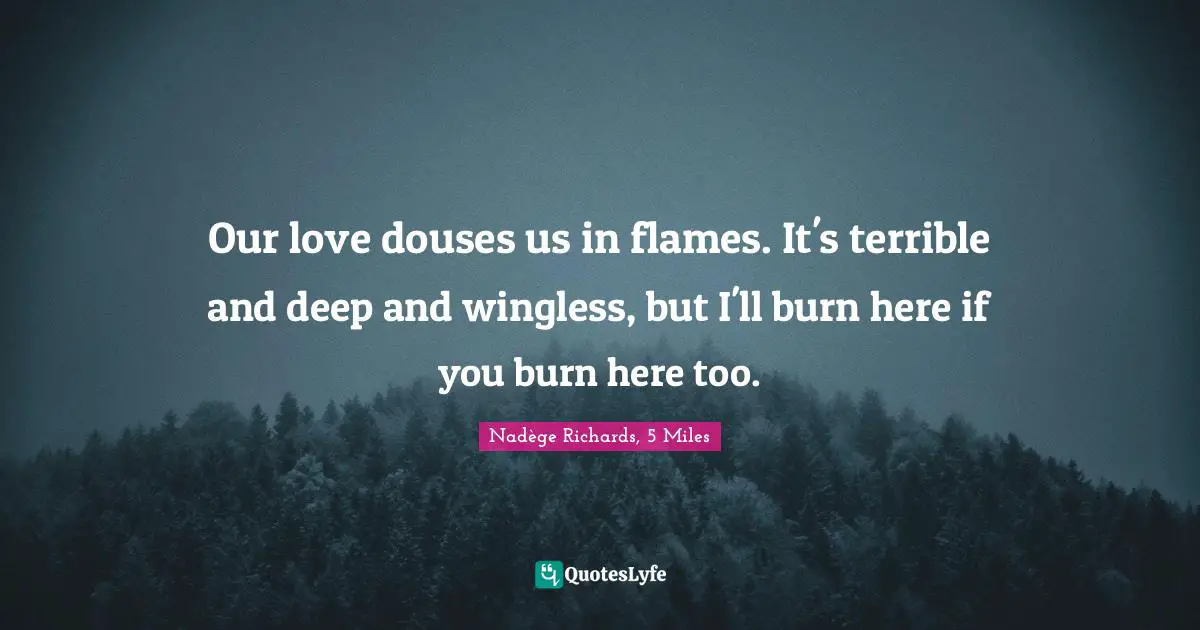 Our love douses us in flames. It's terrible and deep and wingless, but I'll burn here if you burn here too.