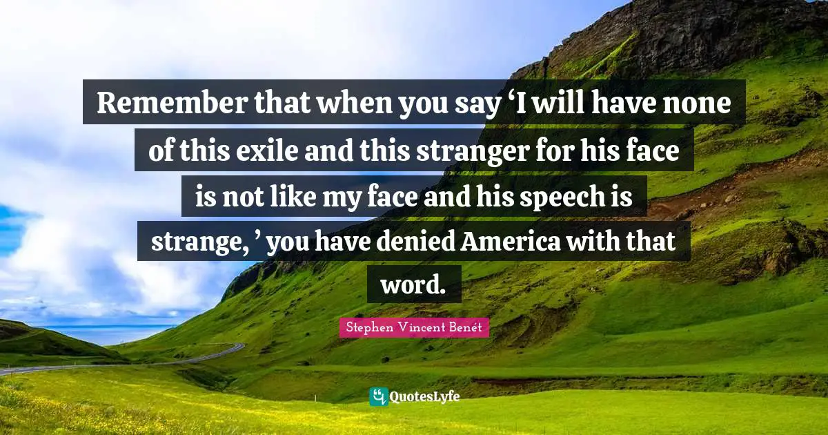 Remember that when you say ‘I will have none of this exile and this stranger for his face is not like my face and his speech is strange, ’ you have denied America with that word.